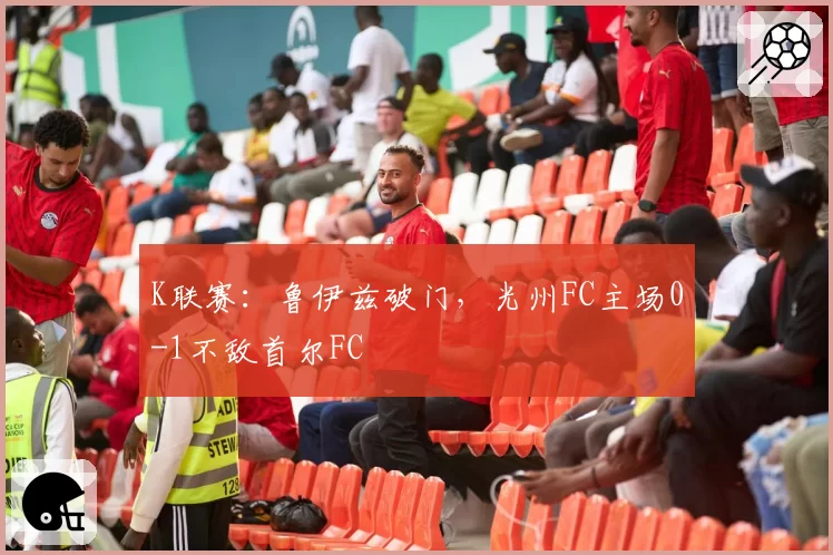 K联赛：鲁伊兹破门，光州FC主场0-1不敌首尔FC