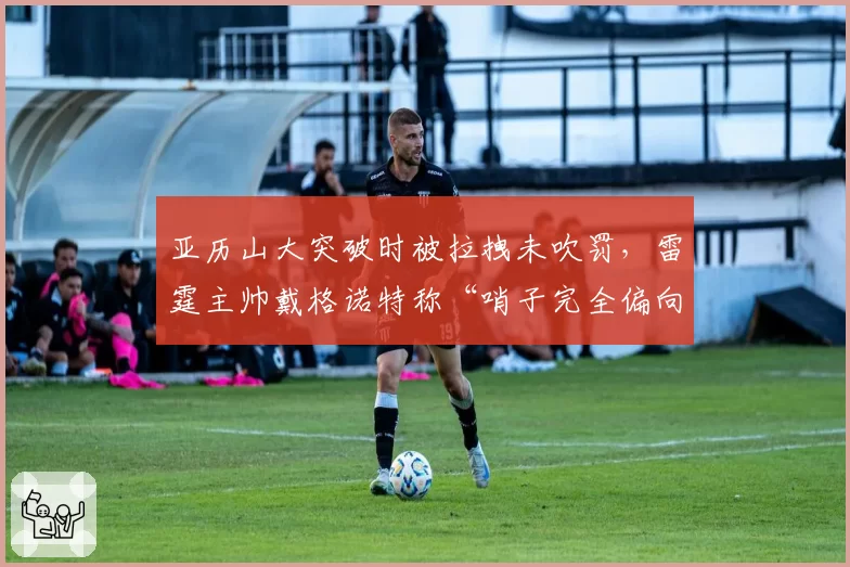 亚历山大突破时被拉拽未吹罚，雷霆主帅戴格诺特称“哨子完全偏向对手”
