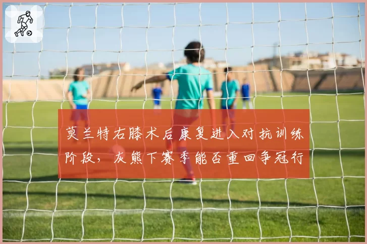 莫兰特右膝术后康复进入对抗训练阶段，灰熊下赛季能否重回争冠行列？