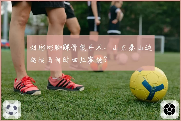 刘彬彬脚踝骨裂手术，山东泰山边路快马何时回归赛场？