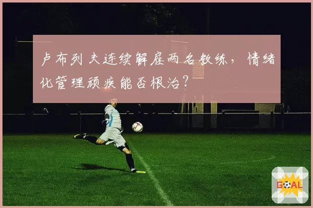 卢布列夫连续解雇两名教练，情绪化管理顽疾能否根治？
