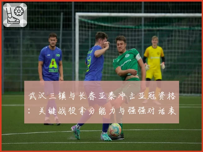 武汉三镇与长春亚泰冲击亚冠资格：关键战役拿分能力与强强对话表现解析