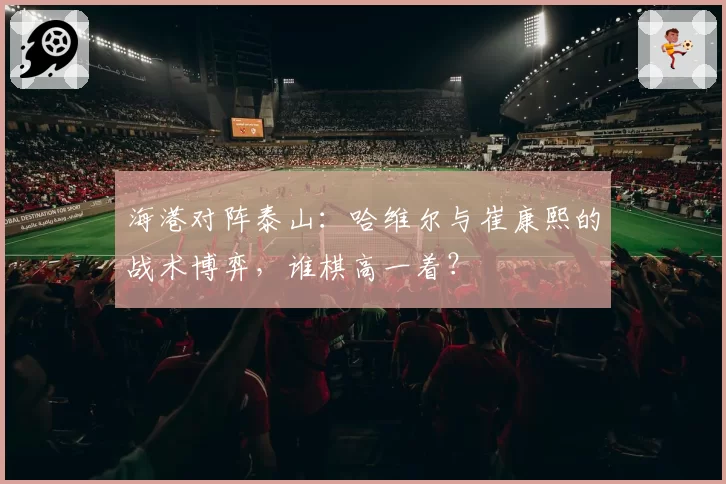 海港对阵泰山：哈维尔与崔康熙的战术博弈，谁棋高一着？