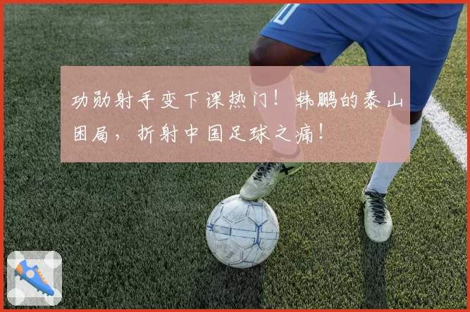 功勋射手变下课热门!韩鹏的泰山困局,折射中国足球之痛!