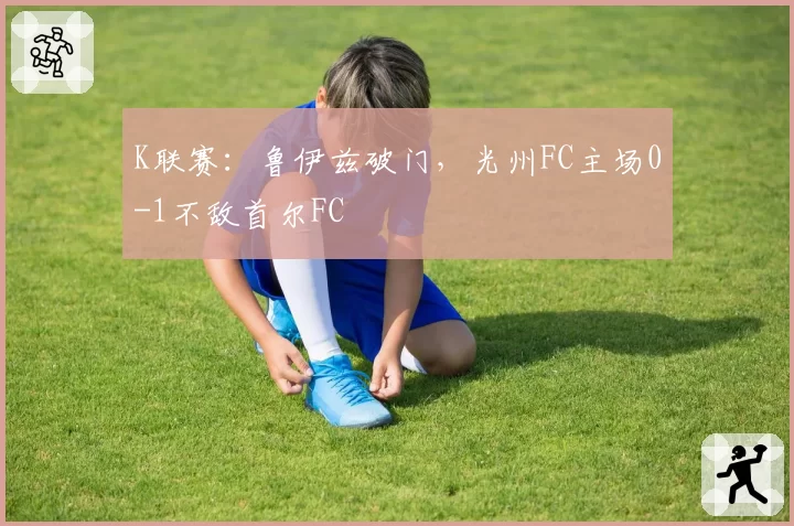 K联赛：鲁伊兹破门，光州FC主场0-1不敌首尔FC