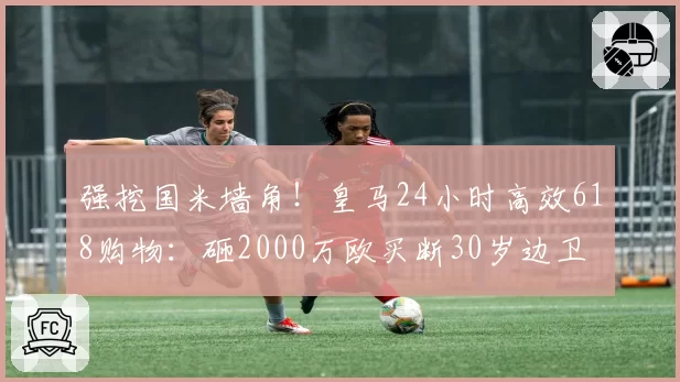 强挖国米墙角！皇马24小时高效618购物：砸2000万欧买断30岁边卫
