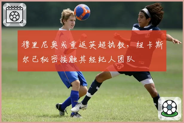 穆里尼奥或重返英超执教，纽卡斯尔已秘密接触其经纪人团队