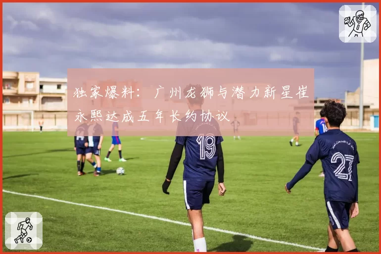 独家爆料:广州龙狮与潜力新星崔永熙达成五年长约协议