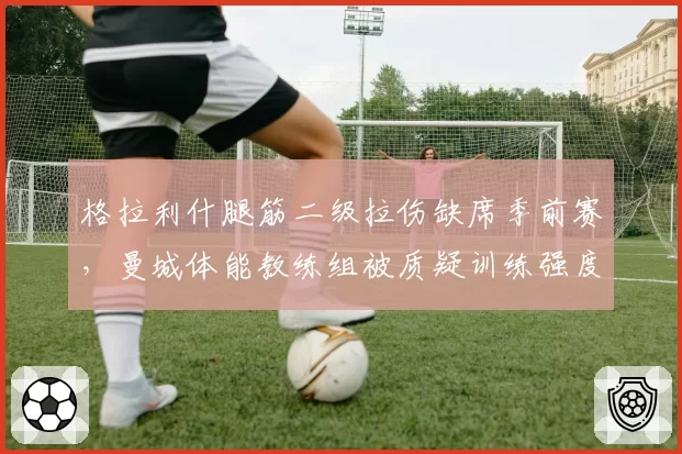 格拉利什腿筋二级拉伤缺席季前赛，曼城体能教练组被质疑训练强度