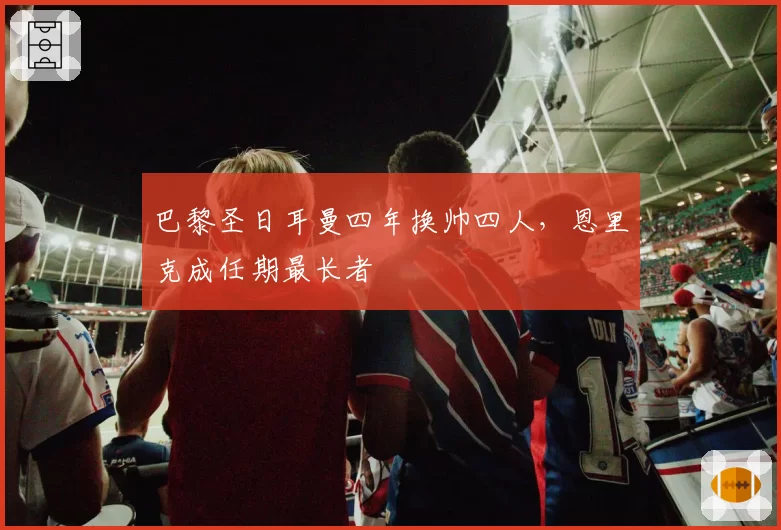 巴黎圣日耳曼四年换帅四人，恩里克成任期最长者