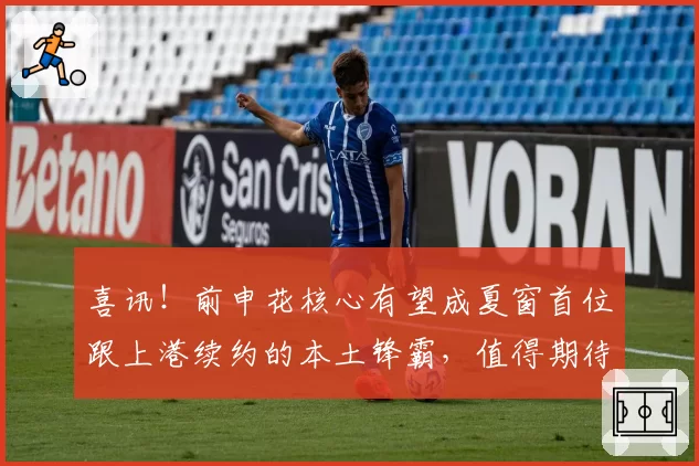喜讯!前申花核心有望成夏窗首位跟上港续约的本土锋霸,值得期待