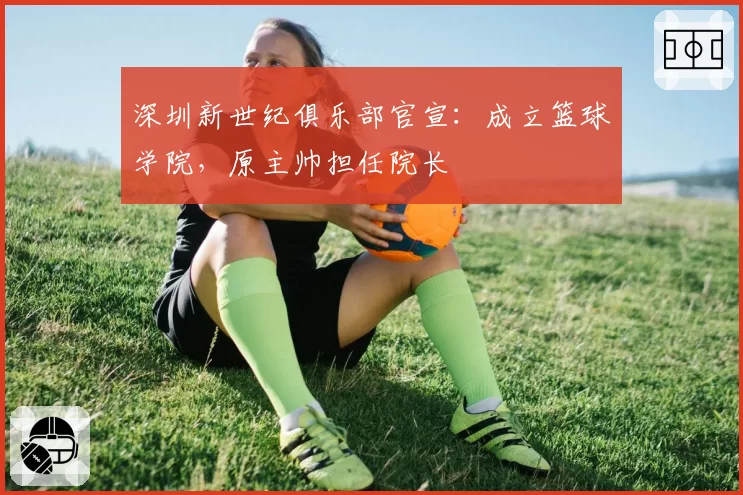 深圳新世纪俱乐部官宣:成立篮球学院,原主帅担任院长