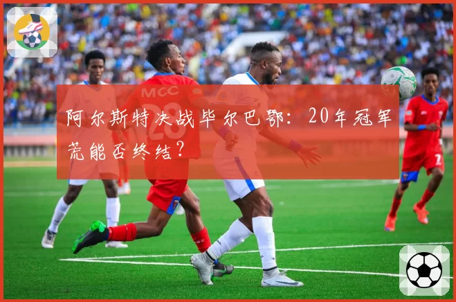 阿尔斯特决战毕尔巴鄂：20年冠军荒能否终结？