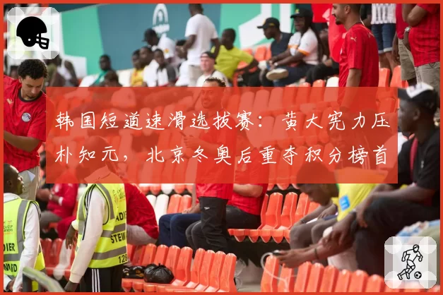 韩国短道速滑选拔赛：黄大宪力压朴知元，北京冬奥后重夺积分榜首