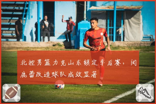 北控男篮力克山东锁定季后赛，闵鹿蕾改造球队成效显著