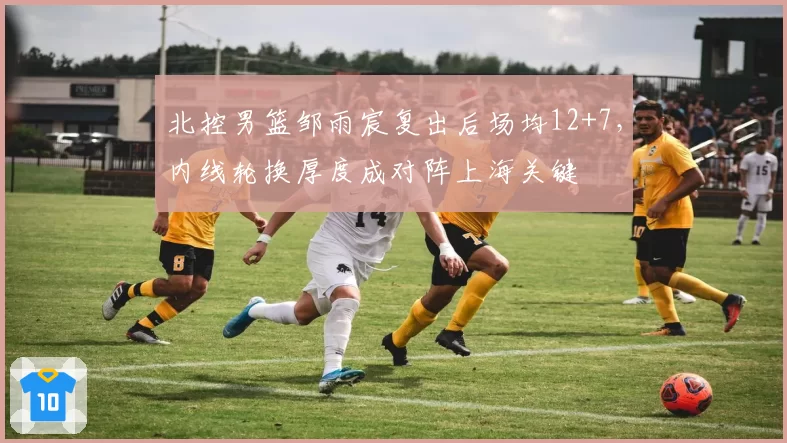 北控男篮邹雨宸复出后场均12+7，内线轮换厚度成对阵上海关键