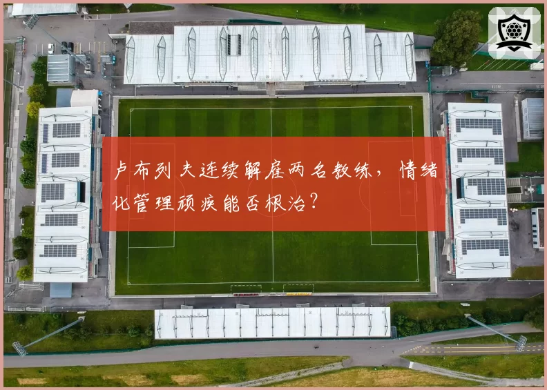 卢布列夫连续解雇两名教练，情绪化管理顽疾能否根治？