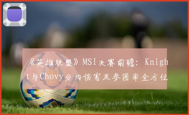 《英雄联盟》MSI决赛前瞻：Knight与Chovy分均伤害及参团率全方位对比