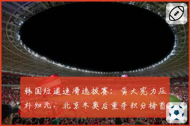 韩国短道速滑选拔赛：黄大宪力压朴知元，北京冬奥后重夺积分榜首