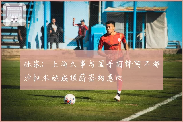 独家:上海久事与国手前锋阿不都沙拉木达成顶薪签约意向