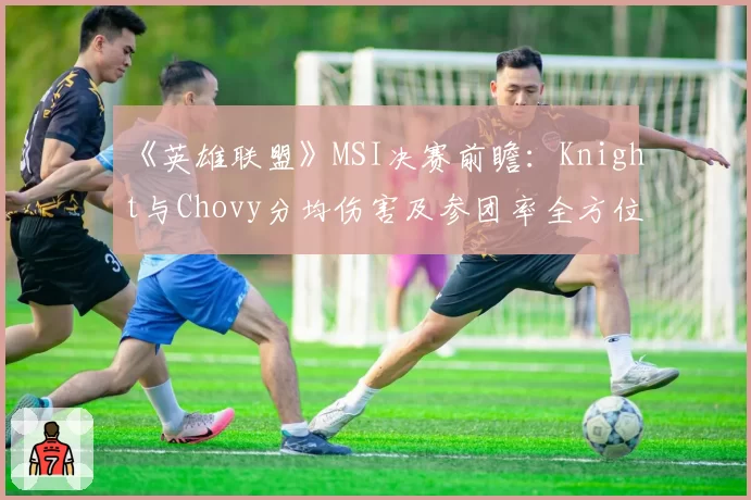 《英雄联盟》MSI决赛前瞻：Knight与Chovy分均伤害及参团率全方位对比
