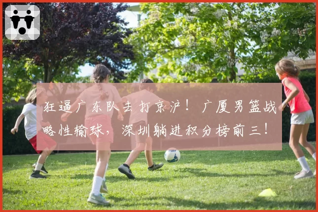 狂逼广东队去打京沪!广厦男篮战略性输球,深圳躺进积分榜前三!
