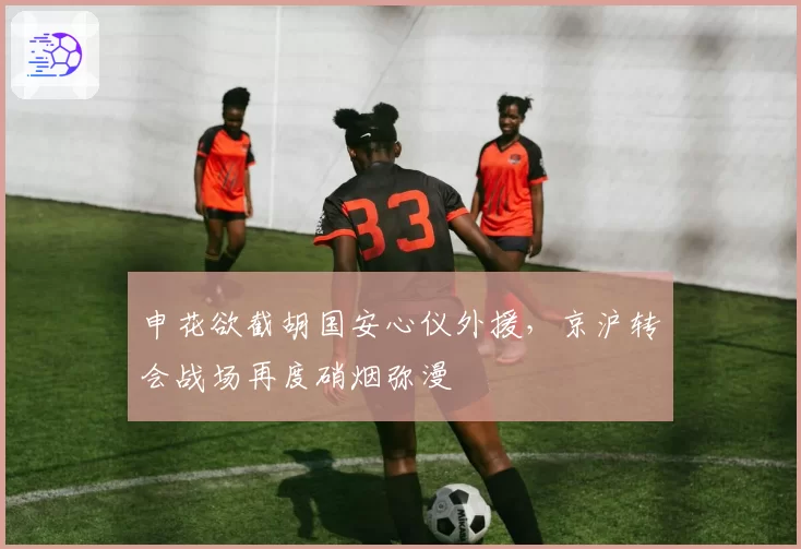 申花欲截胡国安心仪外援，京沪转会战场再度硝烟弥漫