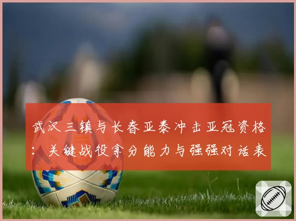 武汉三镇与长春亚泰冲击亚冠资格:关键战役拿分能力与强强对话表现解析