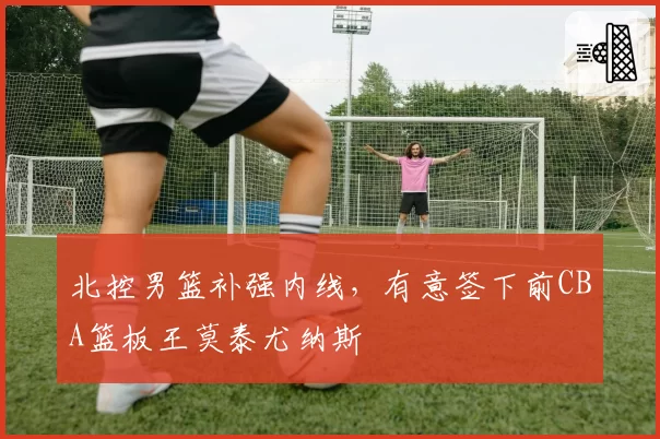 北控男篮补强内线，有意签下前CBA篮板王莫泰尤纳斯