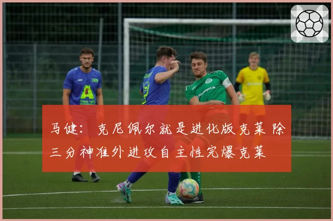 马健:克尼佩尔就是进化版克莱 除三分神准外进攻自主性完爆克莱