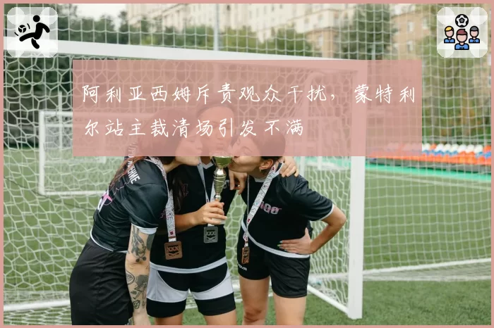 阿利亚西姆斥责观众干扰，蒙特利尔站主裁清场引发不满
