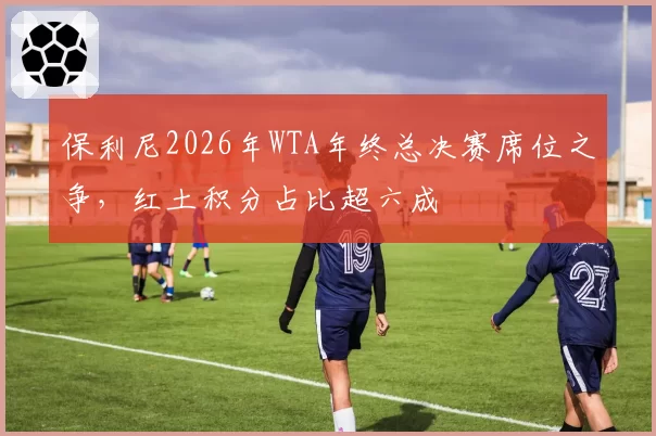 保利尼2026年WTA年终总决赛席位之争，红土积分占比超六成