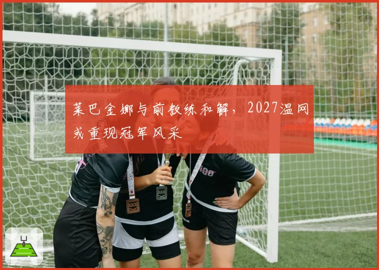 莱巴金娜与前教练和解，2027温网或重现冠军风采