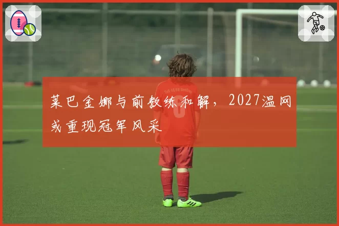 莱巴金娜与前教练和解，2027温网或重现冠军风采