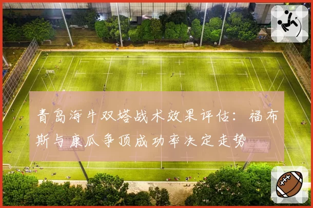 青岛海牛双塔战术效果评估：福布斯与康瓜争顶成功率决定走势