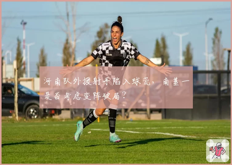 河南队外援射手陷入球荒，南基一是否考虑变阵破局？