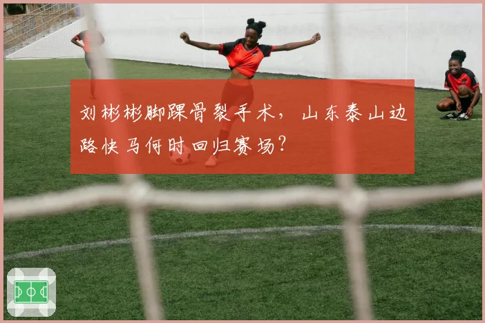 刘彬彬脚踝骨裂手术，山东泰山边路快马何时回归赛场？