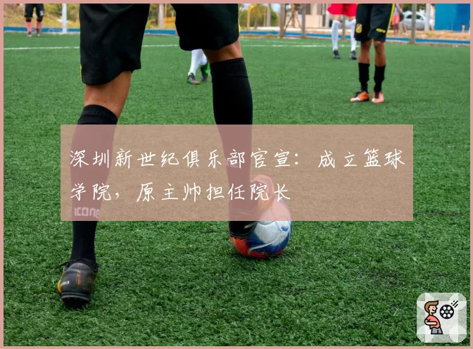 深圳新世纪俱乐部官宣：成立篮球学院，原主帅担任院长