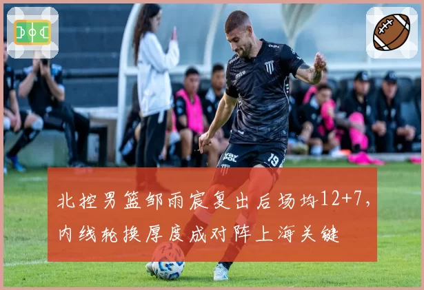 北控男篮邹雨宸复出后场均12+7，内线轮换厚度成对阵上海关键