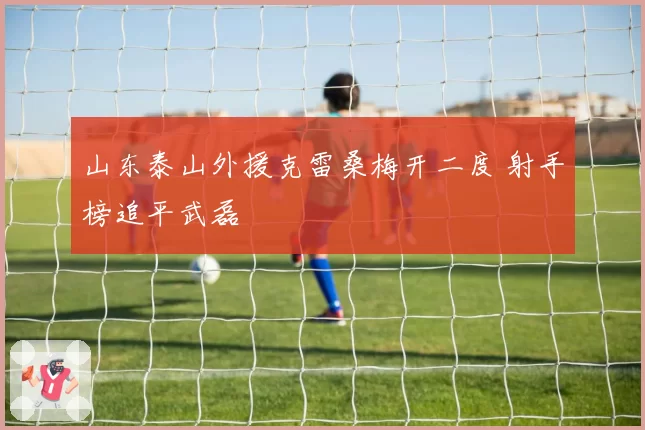 山东泰山外援克雷桑梅开二度 射手榜追平武磊