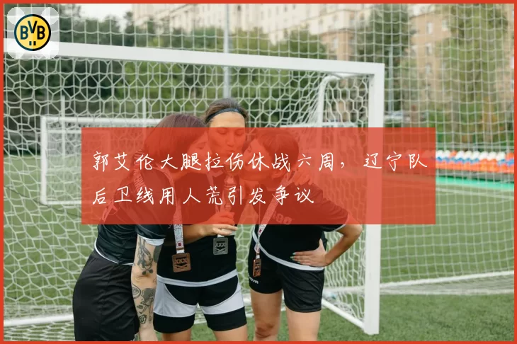 郭艾伦大腿拉伤休战六周，辽宁队后卫线用人荒引发争议