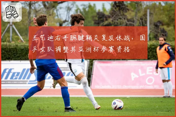 王艺迪右手腕腱鞘炎复发休战，国乒女队调整其亚洲杯参赛资格