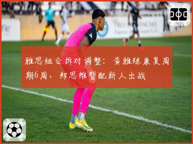雅思组合拆对调整：黄雅琼康复周期6周，郑思维暂配新人出战