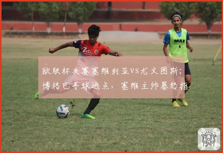 欧联杯决赛塞维利亚vs尤文图斯：博格巴手球逃点，塞维主帅暴怒指责裁判