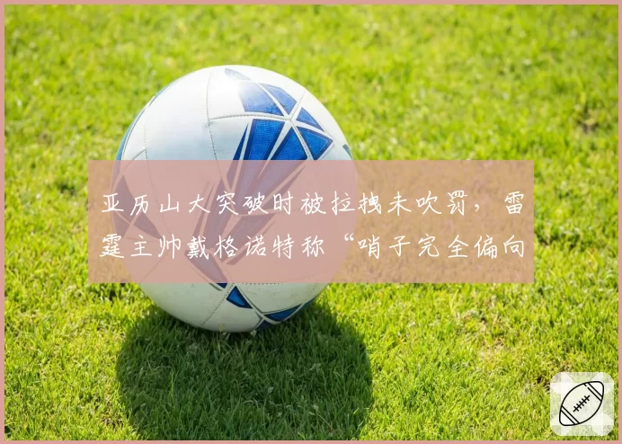亚历山大突破时被拉拽未吹罚，雷霆主帅戴格诺特称“哨子完全偏向对手”