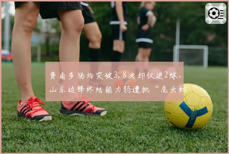 费南多场均突破3.8次却仅进2球，山东边锋终结能力弱遭批“虎头蛇尾”