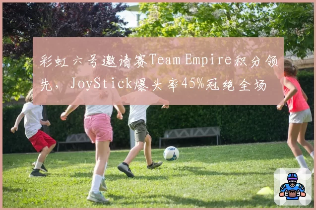 彩虹六号邀请赛Team Empire积分领先，JoyStick爆头率45%冠绝全场