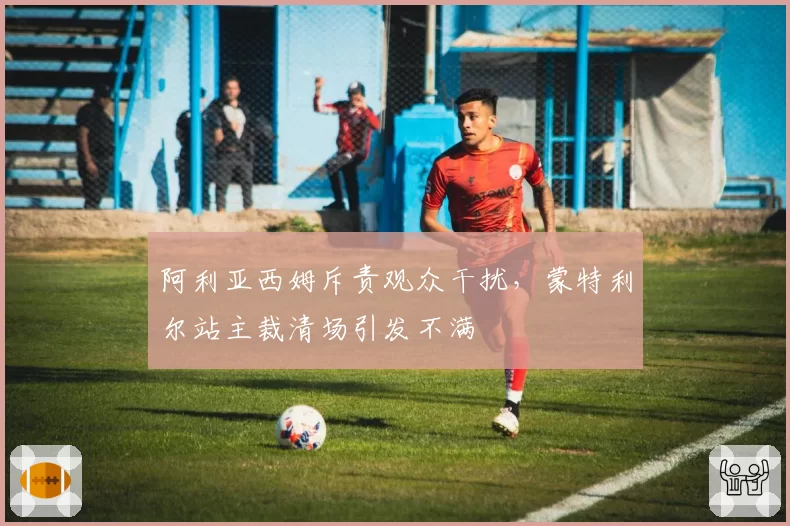 阿利亚西姆斥责观众干扰，蒙特利尔站主裁清场引发不满
