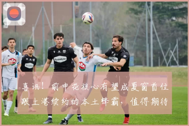 喜讯!前申花核心有望成夏窗首位跟上港续约的本土锋霸,值得期待