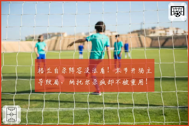 格兰自杀阵容没法看！末节开场主导败局，纳托尔杀疯却不被重用！